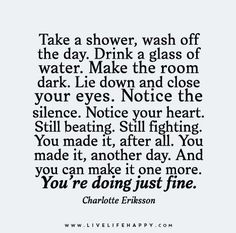 Take a shower, wash off the day. Drink a glass of water. Make the room dark. Lie down and close your eyes. Notice the silence. Notice your heart. Still beating. Still fighting. You made it, after all. You made it, another day. And you can make it one more. You???re doing just fine.