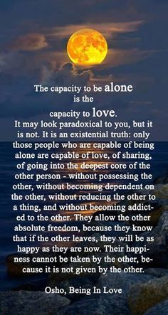 The capacity to be alone is the capacity to love. It may look paradoxical to you, but it is not. It is an existential truth: only those people who are capable of being alone are capable of love, of sharing, of going into the deepest core of the other person - without possessing the other, becoming dependant on the other or addicted to the other. They allow the other absolute freedom .. their happiness cannot be taken by the other because it is not given by the other. Osho, being in love.