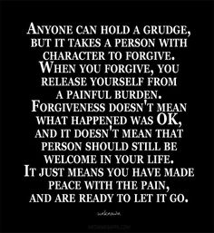 Anyone can hold a grudge, but it takes a person with character to forgive. When you forgive, you release yourself from a painful burden. Forgiveness doesn&#39;t mean what happened was OK, and it doesn&#39;t mean that person should still be welcome in your life. It just means you have made peace with the pain, and are ready to let it go.