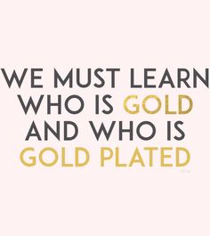 We must learn who is gold, and who is gold plated.