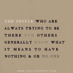 The people who are always trying to be there for others generally know what it means to have nothing and or no one.